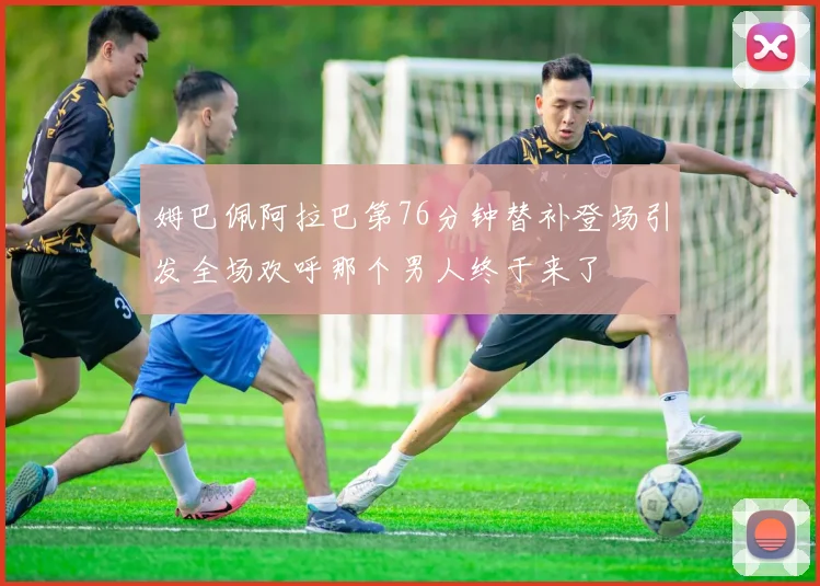 姆巴佩阿拉巴第76分钟替补登场引发全场欢呼那个男人终于来了