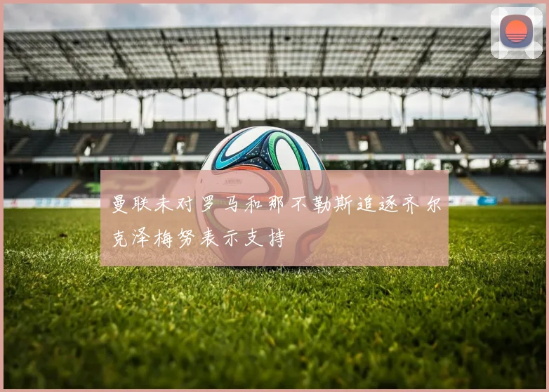曼联未对罗马和那不勒斯追逐齐尔克泽梅努表示支持