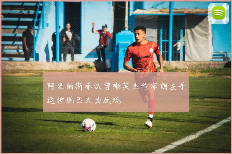 阿里纳斯承认曾嘲笑杰伦布朗左手运控现已大为改观