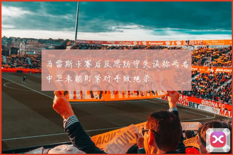 马雷斯卡赛后反思防守失误称两名中卫未能盯紧对手致绝杀