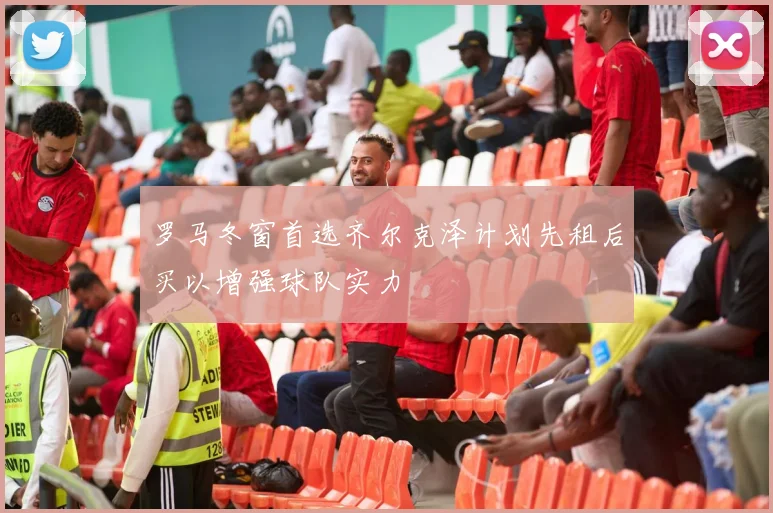 罗马冬窗首选齐尔克泽计划先租后买以增强球队实力