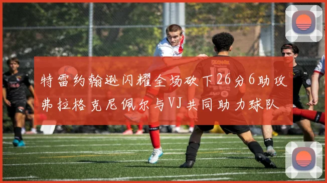 特雷约翰逊闪耀全场砍下26分6助攻弗拉格克尼佩尔与VJ共同助力球队表现出色