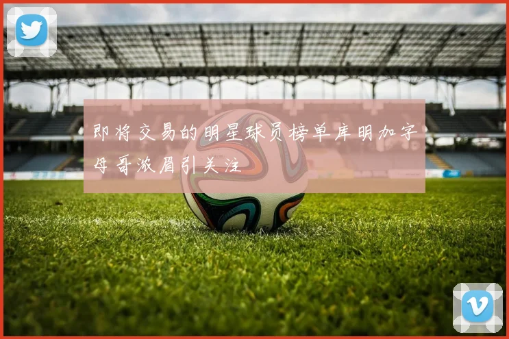 即将交易的明星球员榜单库明加字母哥浓眉引关注