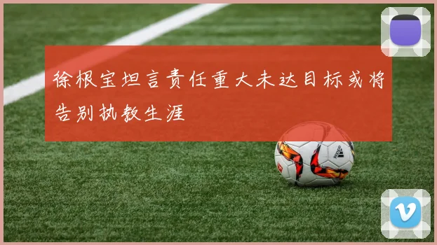 徐根宝坦言责任重大未达目标或将告别执教生涯