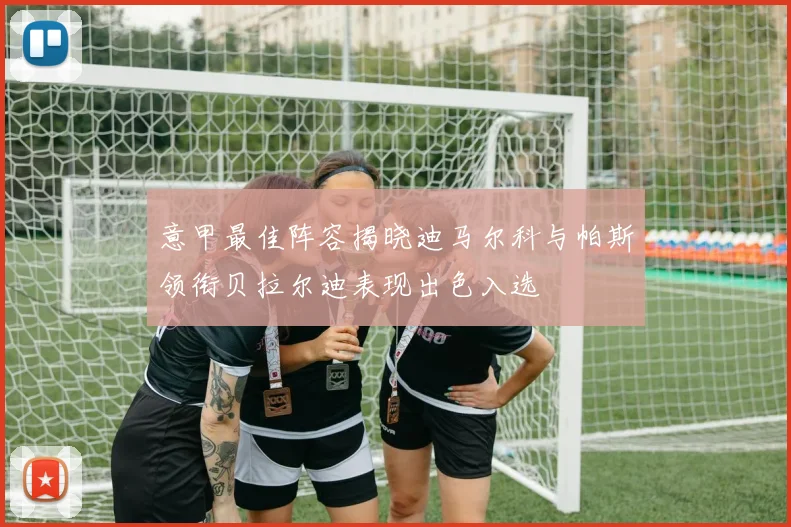 意甲最佳阵容揭晓迪马尔科与帕斯领衔贝拉尔迪表现出色入选