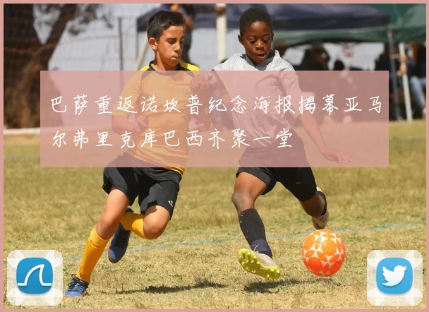 巴萨重返诺坎普纪念海报揭幕亚马尔弗里克库巴西齐聚一堂