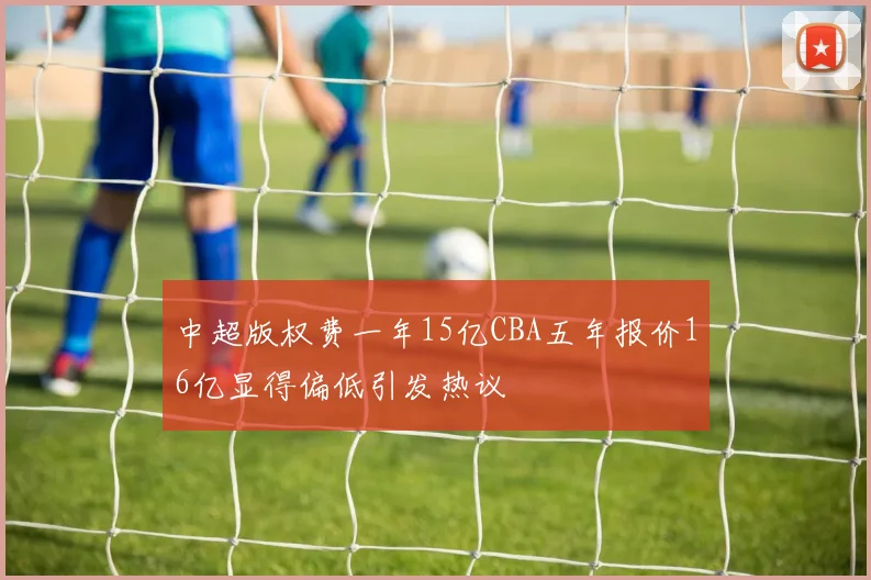 中超版权费一年15亿CBA五年报价16亿显得偏低引发热议
