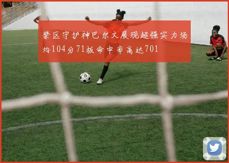 禁区守护神巴尔文展现超强实力场均104分71板命中率高达701