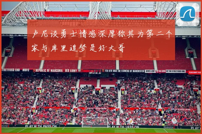 卢尼谈勇士情感深厚称其为第二个家与库里追梦是好大哥