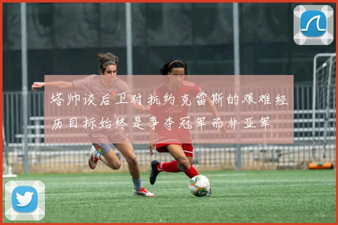 塔帅谈后卫对抗约克雷斯的艰难经历目标始终是争夺冠军而非亚军