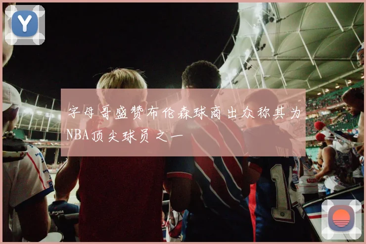 字母哥盛赞布伦森球商出众称其为NBA顶尖球员之一