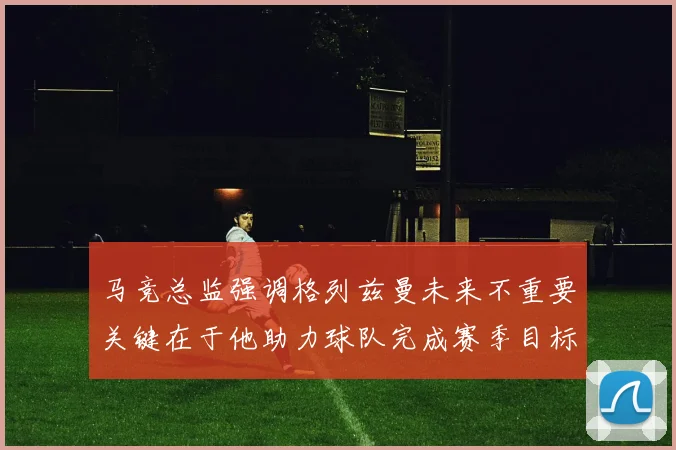 马竞总监强调格列兹曼未来不重要关键在于他助力球队完成赛季目标