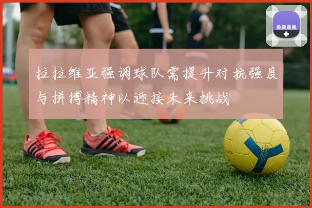 拉拉维亚强调球队需提升对抗强度与拼搏精神以迎接未来挑战