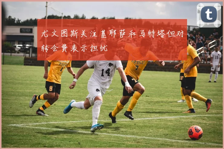 尤文图斯关注基耶萨和马特塔但对转会费表示担忧