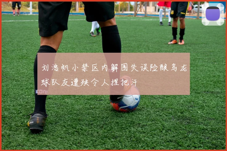 刘浩帆小禁区内解围失误险酿乌龙球队友遭殃令人捏把汗