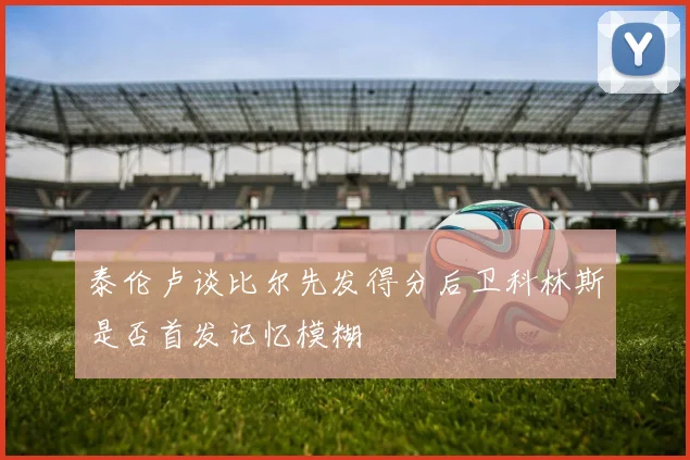 泰伦卢谈比尔先发得分后卫科林斯是否首发记忆模糊