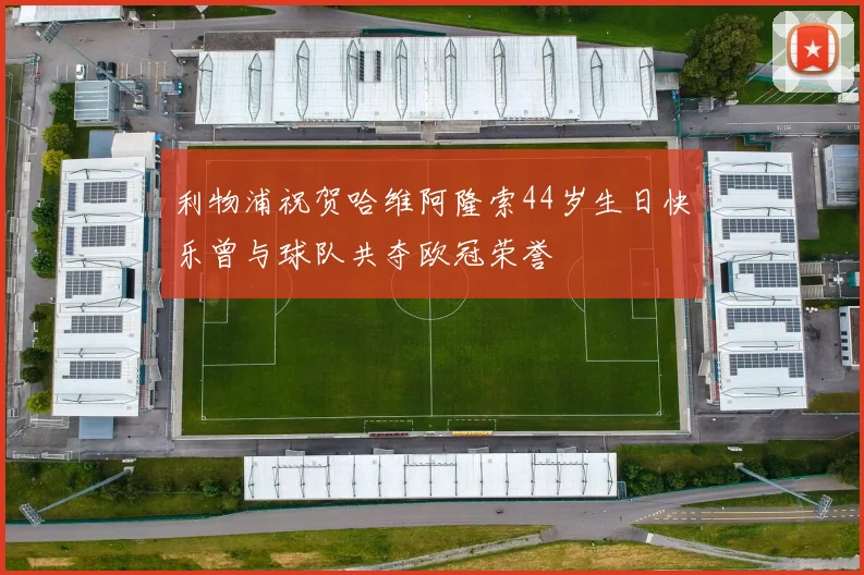 利物浦祝贺哈维阿隆索44岁生日快乐曾与球队共夺欧冠荣誉