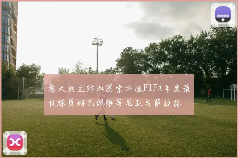 意大利主帅加图索评选FIFA年度最佳球员姆巴佩维蒂尼亚与萨拉赫