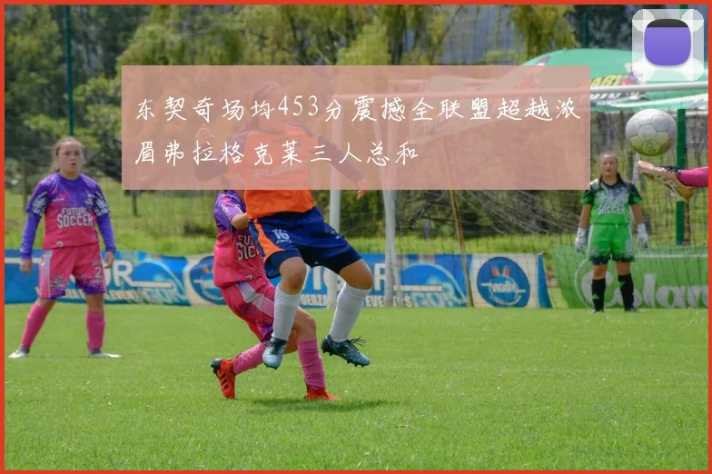 东契奇场均453分震撼全联盟超越浓眉弗拉格克莱三人总和