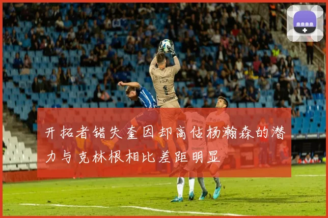 开拓者错失奎因却高估杨瀚森的潜力与克林根相比差距明显