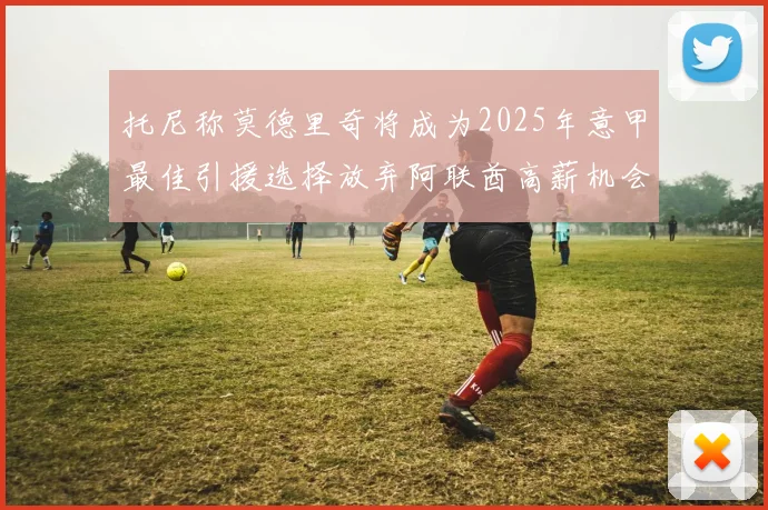 托尼称莫德里奇将成为2025年意甲最佳引援选择放弃阿联酋高薪机会