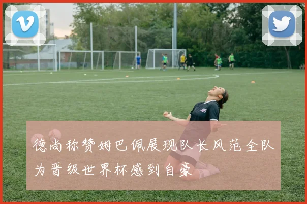 德尚称赞姆巴佩展现队长风范全队为晋级世界杯感到自豪