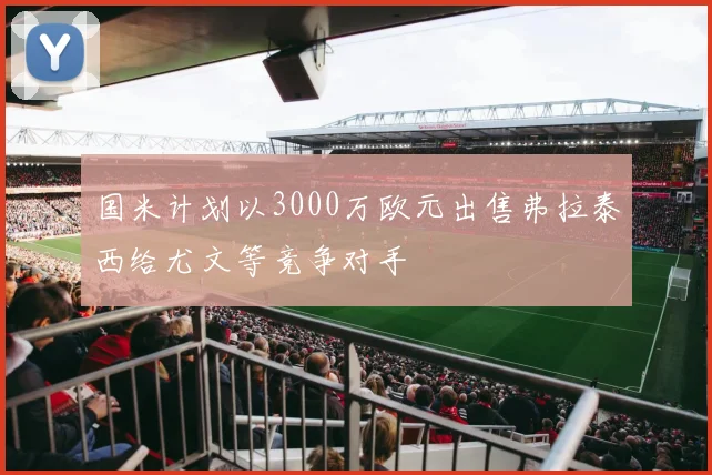 国米计划以3000万欧元出售弗拉泰西给尤文等竞争对手