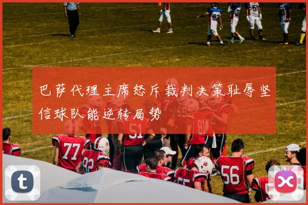 巴萨代理主席怒斥裁判决策耻辱坚信球队能逆转局势