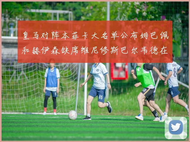 皇马对阵本菲卡大名单公布姆巴佩和赫伊森缺席维尼修斯巴尔韦德在列