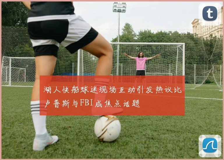 湖人快船球迷现场互动引发热议比卢普斯与FBI成焦点话题