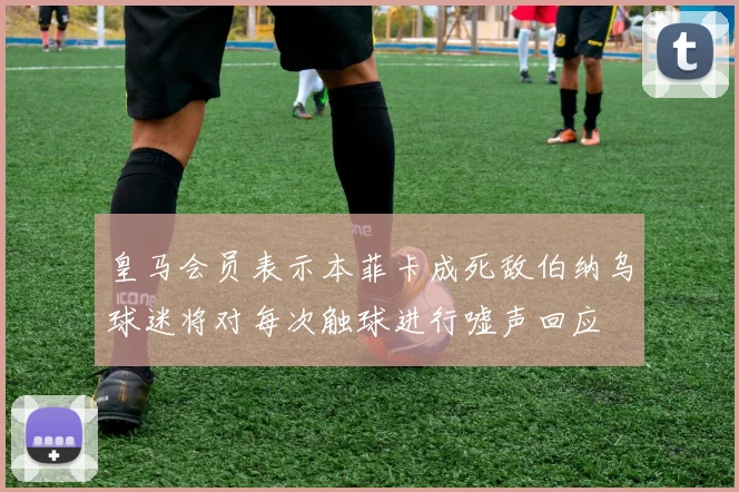 皇马会员表示本菲卡成死敌伯纳乌球迷将对每次触球进行嘘声回应