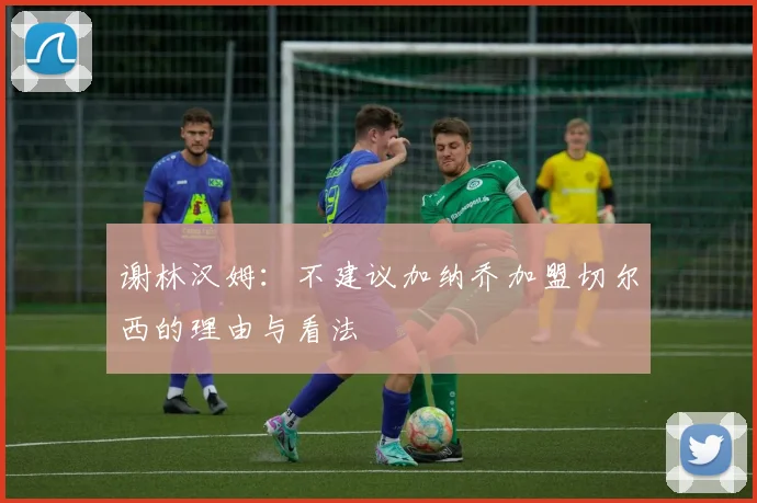 谢林汉姆：不建议加纳乔加盟切尔西的理由与看法