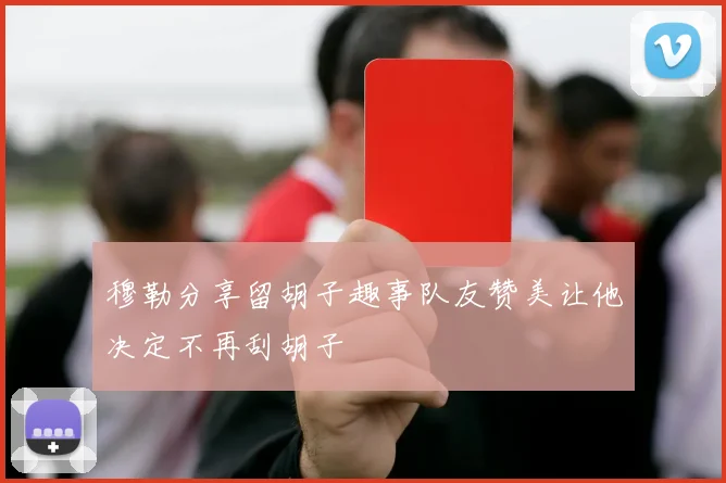 穆勒分享留胡子趣事队友赞美让他决定不再刮胡子