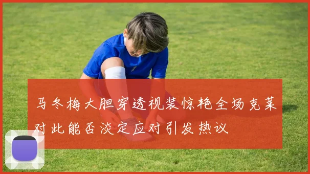 马冬梅大胆穿透视装惊艳全场克莱对此能否淡定应对引发热议