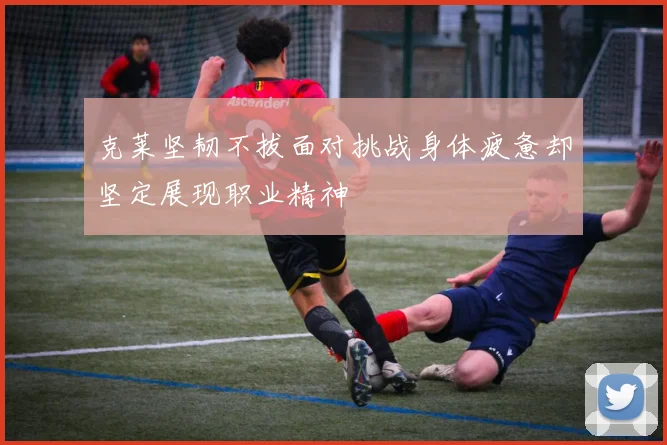 克莱坚韧不拔面对挑战身体疲惫却坚定展现职业精神