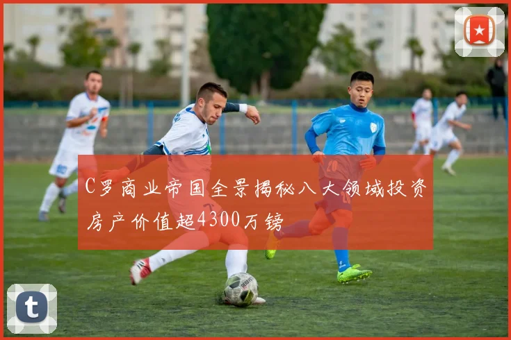C罗商业帝国全景揭秘八大领域投资房产价值超4300万镑