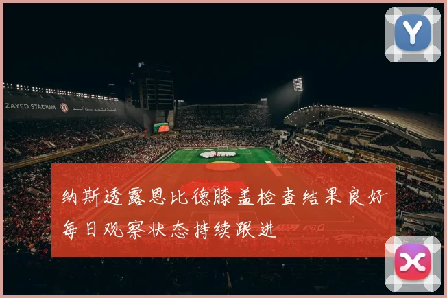 纳斯透露恩比德膝盖检查结果良好每日观察状态持续跟进